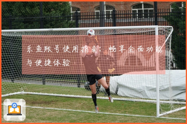 乐鱼账号使用指南：畅享全面功能与便捷体验
