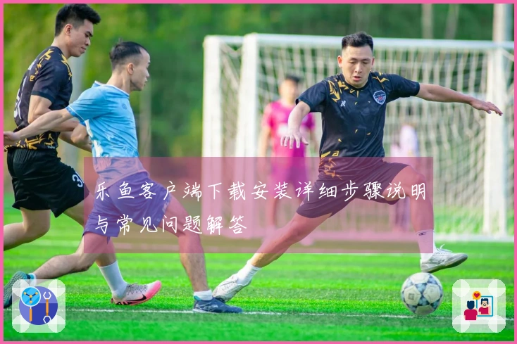 乐鱼客户端下载安装详细步骤说明与常见问题解答