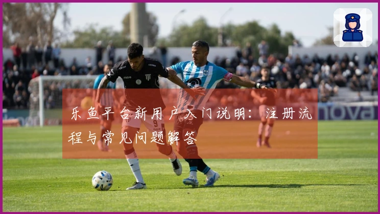 乐鱼平台新用户入门说明：注册流程与常见问题解答