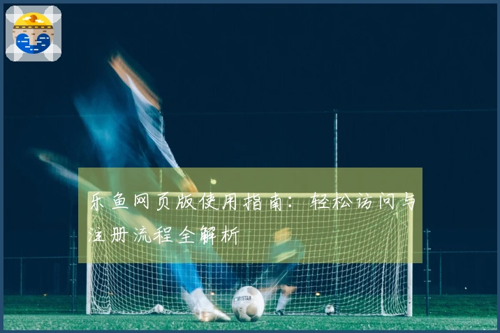 乐鱼网页版使用指南：轻松访问与注册流程全解析
