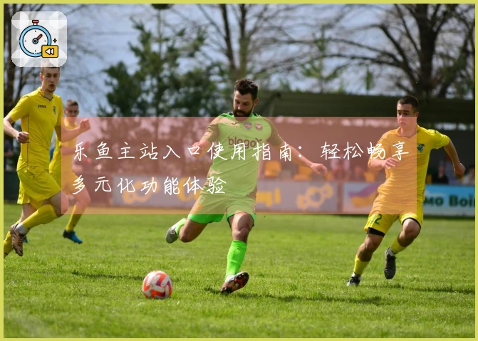 乐鱼主站入口使用指南：轻松畅享多元化功能体验