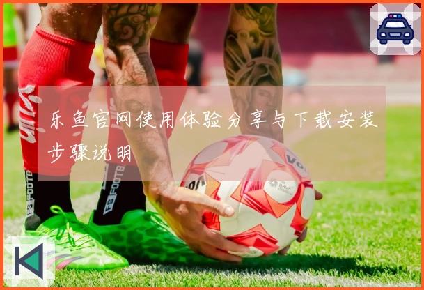 乐鱼官网使用体验分享与下载安装步骤说明