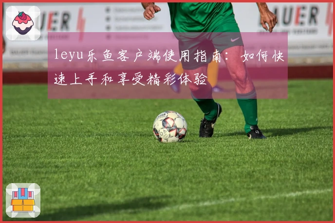 leyu乐鱼客户端使用指南：如何快速上手和享受精彩体验