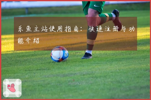 乐鱼主站使用指南：快速注册与功能介绍