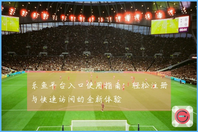 乐鱼平台入口使用指南：轻松注册与快速访问的全新体验