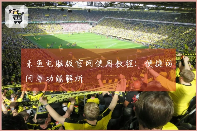 乐鱼电脑版官网使用教程：便捷访问与功能解析